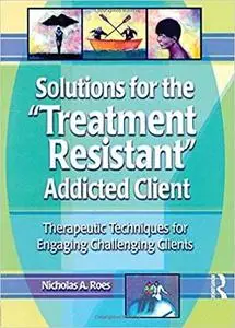 Solutions for the Treatment Resistant Addicted Client: Therapeutic Techniques for Engaging Challenging Clients