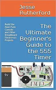 The Ultimate Beginner's Guide to the 555 Timer: Build the Atari Punk Console and Other Breadboard Electronics Projects