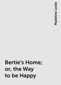 «Bertie's Home; or, the Way to be Happy» by Madeline Leslie