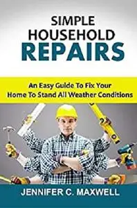 SIMPLE HOUSEHOLD REPAIRS: An Easy Guide To Fix Your Home To Stand All Weather Conditions