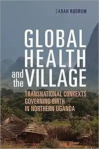 Global Health and the Village: Transnational Contexts Governing Birth in Northern Uganda