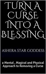 Turn A Curse Into A Blessing: a Mental , Magical and Physical Approach to Removing a Curse