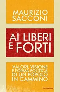 Ai liberi e forti. Valori, visione e forma politica di un popolo in cammino - Maurizio Sacconi