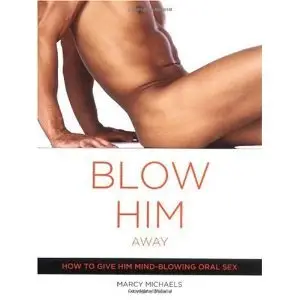Blow Him Away: How To Give Him Mind-blowing Oral Sex