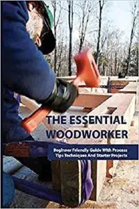 The Essential Woodworker- Beginner Friendly Guide With Process, Tips Techniques And Starter Projects