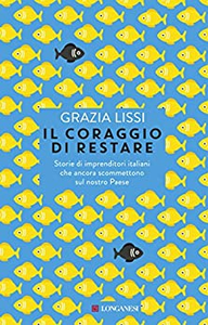 Il coraggio di restare. Storie di imprenditori italiani che ancora scommettono sul nostro Paese - Grazia Lissi