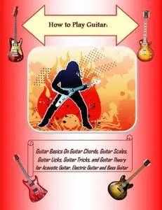 How to Play Guitar: Guitar Basics On Guitar Chords, Guitar Scales, Guitar Licks, Guitar Tricks, and Guitar Theory for Ac