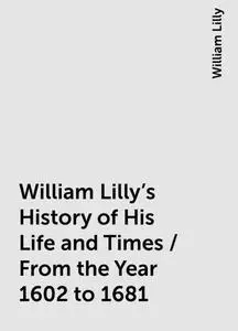 «William Lilly's History of His Life and Times / From the Year 1602 to 1681» by William Lilly