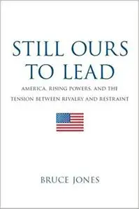 Still Ours to Lead: America, Rising Powers, and the Tension between Rivalry and Restraint