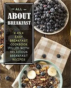 All About Breakfast: An Easy Breakfast Cookbook Filled With Delicious Breakfast Recipes