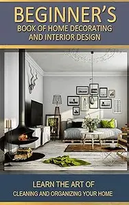 Beginner's Book of Home Decorating and Interior Design: Learn the art of cleaning and organizing your home