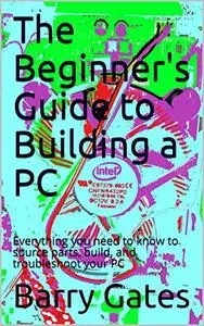 The Beginner's Guide to Building a PC: Everything you need to know to source parts, build, and troubleshoot your PC