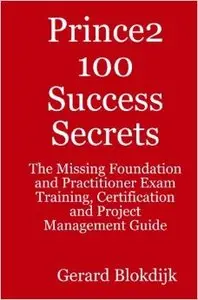 Prince2 100 Success Secrets: The Missing Foundation and Practitioner Exam Training, Certification and Project Management Guide