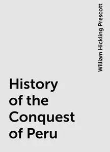 «History of the Conquest of Peru» by William Hickling Prescott