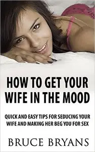 How To Get Your Wife In The Mood: Quick And Easy Tips For Seducing Your Wife And Making Her BEG You For Sex