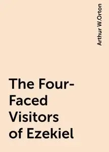 «The Four-Faced Visitors of Ezekiel» by Arthur W.Orton