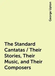 «The Standard Cantatas / Their Stories, Their Music, and Their Composers» by George Upton