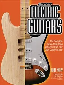 How to Build Electric Guitars: The Complete Guide to Building and Setting Up Your Own Custom Guitar