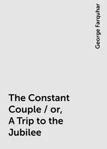 «The Constant Couple / or, A Trip to the Jubilee» by George Farquhar