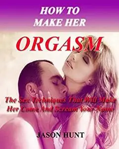 How to Make Her Orgasm: The Sex Techniques That Will Make Her Come and Scream Your Name