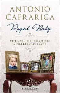Antonio Caprarica - Royal baby. Vite magnifiche e viziate degli eredi al trono