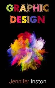 Graphic Design: A Beginners Guide To Mastering The Art Of Graphic Design