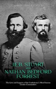 J.E.B. Stuart and Nathan Bedford Forrest: The Lives and Legacies of the Confederacy’s Most Famous Cavalry Commanders