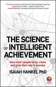 The Science of Intelligent Achievement: How Smart People Focus, Create and Grow Their Way to Success