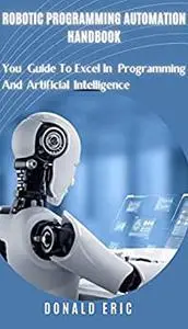 ROBOTIC PROGRAMMING AUTOMATION HANDBOOK: You Guide To Excel In Programming And Artificial Intelligence