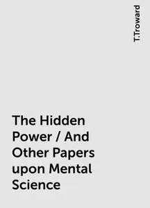 «The Hidden Power / And Other Papers upon Mental Science» by T.Troward