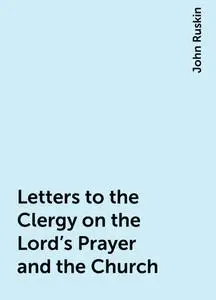 «Letters to the Clergy on the Lord's Prayer and the Church» by John Ruskin