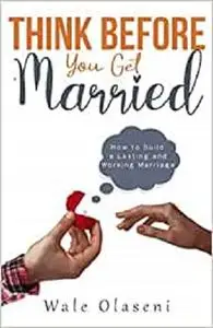 Think Before You Get Married: How to Build a LASTING and WORKING MARRIAGE