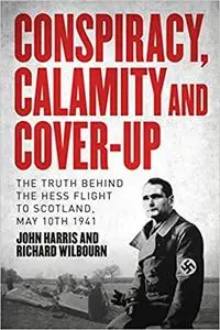 Conspiracy, Calamity and Cover-up: The Truth Behind the Hess Flight to Scotland, May 10th 1941