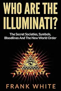 Who Are The Illuminati? The Secret Societies, Symbols, Bloodlines and The New World Order
