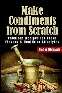 Make Condiments from Scratch: Fabulous Recipes for Fresh Flavors and Healthier Lifestyles