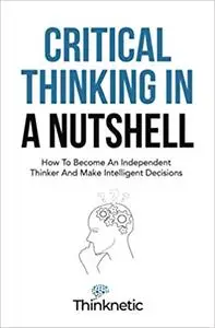 Critical Thinking In A Nutshell: How To Become An Independent Thinker And Make Intelligent Decisions