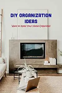 DIY Organization Ideas: Ways to Keep Your Home Organized: Home Organizing Guideline