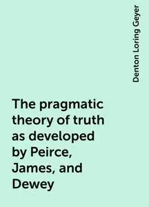 «The pragmatic theory of truth as developed by Peirce, James, and Dewey» by Denton Loring Geyer