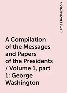 «A Compilation of the Messages and Papers of the Presidents / Volume 1, part 1: George Washington» by James Richardson