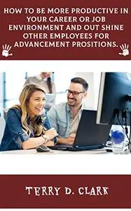 How To Be More Productive In Your Career or Job Environment and Out Shine Other Employees for Advancement Prositions.
