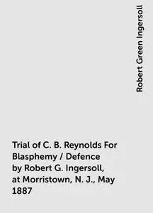 «Trial of C. B. Reynolds For Blasphemy / Defence by Robert G. Ingersoll, at Morristown, N. J., May 1887» by Robert Green