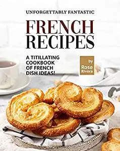 Unforgettably Fantastic French Recipes: A Titillating Cookbook of French Dish Ideas!