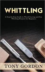 Whittling: A Step-by-Step Guide to Wood Carving and Fun Whittling Projects for Beginners