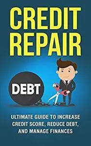 Credit Repair: The Ultimate Guide to Increase Your Credit Score, Decrease Your Debt, and Manage Your Finances