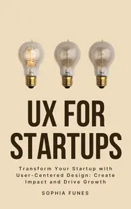 UX for Startups: Transform Your Startup with User-Centered Design: Create Impact and Drive Growth