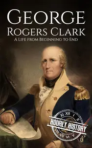 George Rogers Clark: A Life from Beginning to End