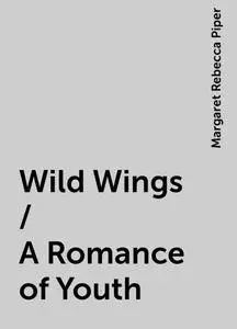 «Wild Wings / A Romance of Youth» by Margaret Rebecca Piper