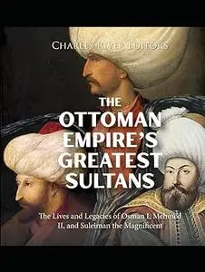 The Ottoman Empire’s Greatest Sultans: The Lives and Legacies of Osman I, Mehmed II, and Suleiman the Magnificent