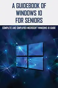 A Guidebook Of Windows 10 For Seniors: Complete And Simplified Microsoft Windows 10 Guide