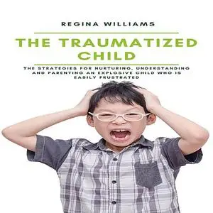 «The Traumatized Child: The Strategies for Nurturing, Understanding and Parenting an Explosive Child who is Easily Frust